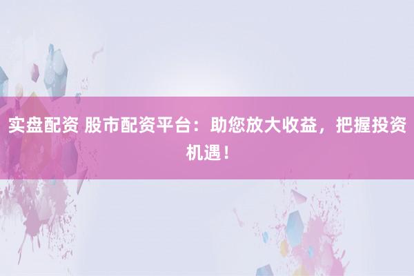 实盘配资 股市配资平台：助您放大收益，把握投资机遇！