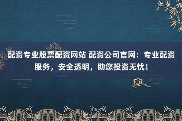 配资专业股票配资网站 配资公司官网：专业配资服务，安全透明，助您投资无忧！