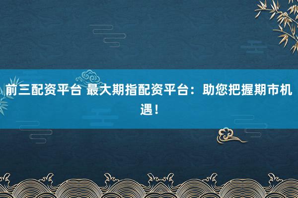 前三配资平台 最大期指配资平台：助您把握期市机遇！
