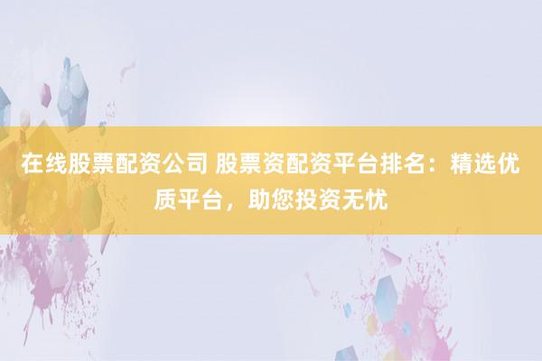在线股票配资公司 股票资配资平台排名：精选优质平台，助您投资无忧