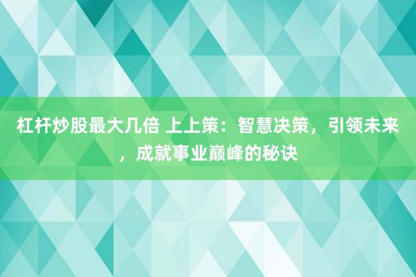杠杆炒股最大几倍 上上策：智慧决策，引领未来，成就事业巅峰的秘诀