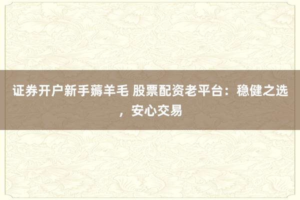 证券开户新手薅羊毛 股票配资老平台：稳健之选，安心交易