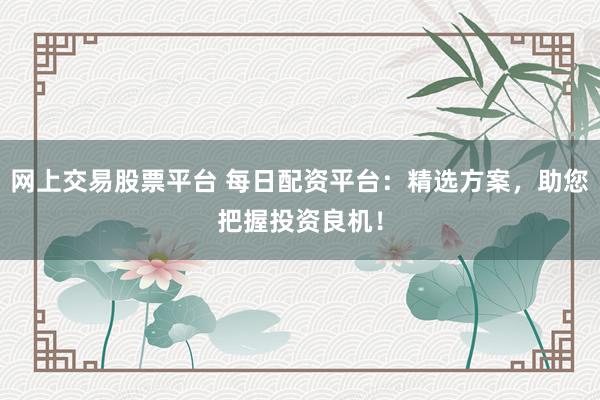 网上交易股票平台 每日配资平台：精选方案，助您把握投资良机！