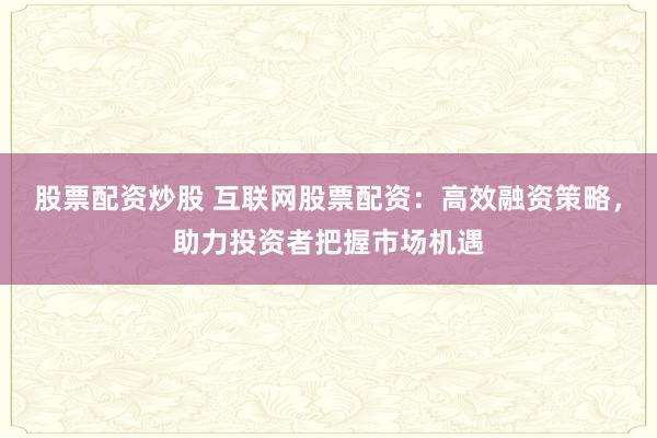 股票配资炒股 互联网股票配资：高效融资策略，助力投资者把握市场机遇