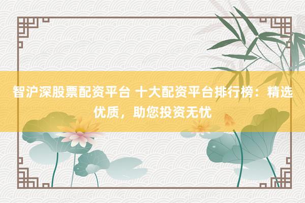 智沪深股票配资平台 十大配资平台排行榜：精选优质，助您投资无忧