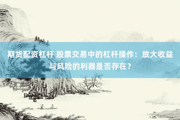 期货配资杠杆 股票交易中的杠杆操作：放大收益与风险的利器是否存在？