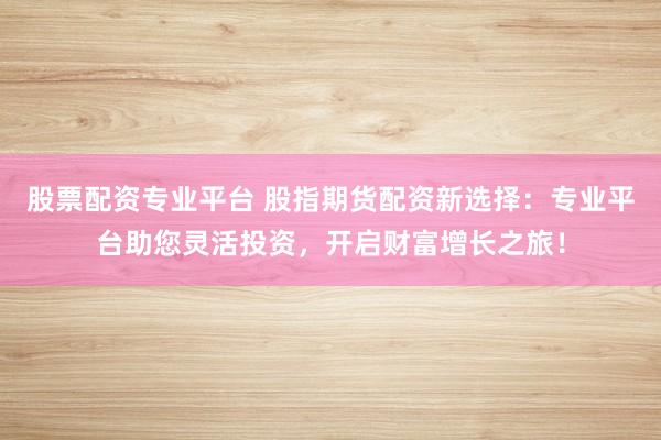 股票配资专业平台 股指期货配资新选择：专业平台助您灵活投资，开启财富增长之旅！