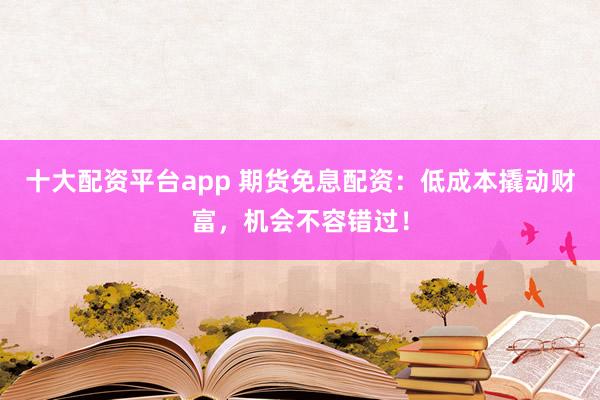 十大配资平台app 期货免息配资：低成本撬动财富，机会不容错过！
