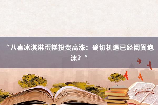 “八喜冰淇淋蛋糕投资高涨：确切机遇已经阛阓泡沫？”