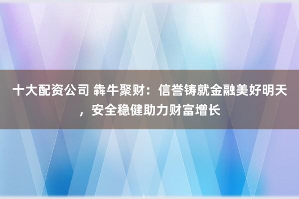 十大配资公司 犇牛聚财：信誉铸就金融美好明天，安全稳健助力财富增长