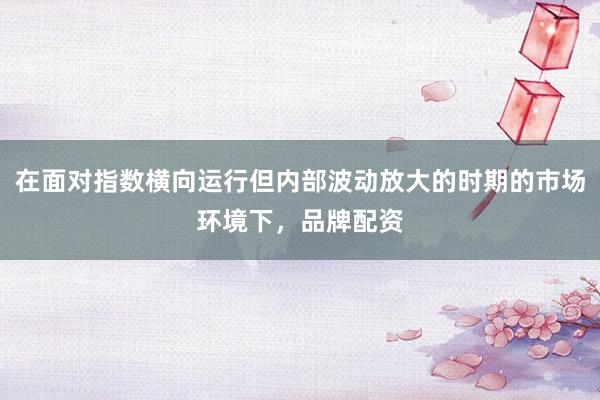 在面对指数横向运行但内部波动放大的时期的市场环境下，品牌配资
