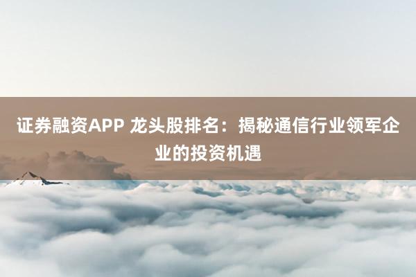 证券融资APP 龙头股排名:揭秘通信行业领军企业的投资机遇