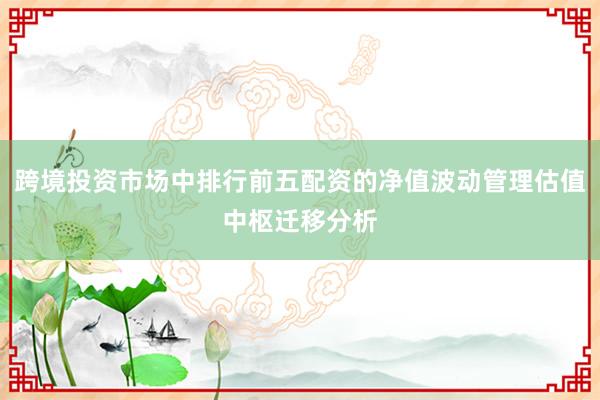 跨境投资市场中排行前五配资的净值波动管理估值中枢迁移分析