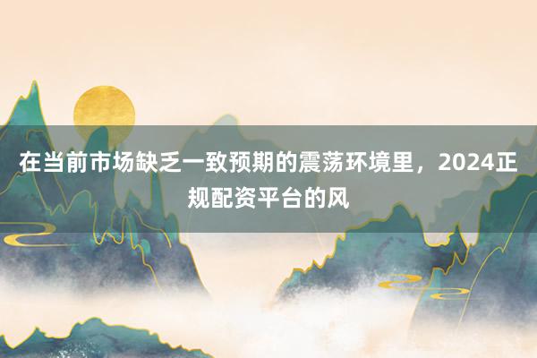 在当前市场缺乏一致预期的震荡环境里，2024正规配资平台的风