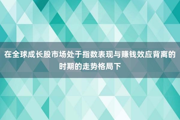 在全球成长股市场处于指数表现与赚钱效应背离的时期的走势格局下