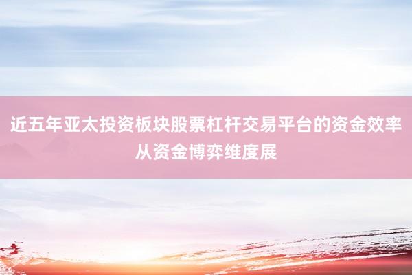 近五年亚太投资板块股票杠杆交易平台的资金效率从资金博弈维度展