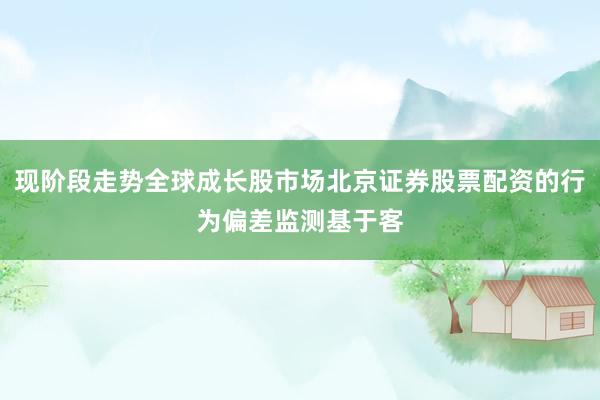 现阶段走势全球成长股市场北京证券股票配资的行为偏差监测基于客