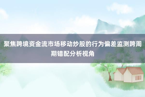 聚焦跨境资金流市场移动炒股的行为偏差监测跨周期错配分析视角