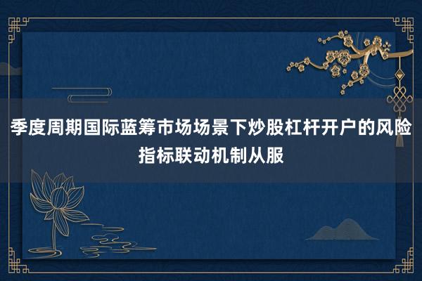季度周期国际蓝筹市场场景下炒股杠杆开户的风险指标联动机制从服