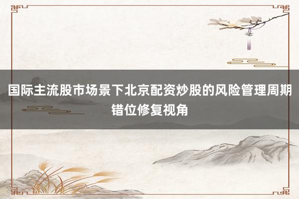 国际主流股市场景下北京配资炒股的风险管理周期错位修复视角
