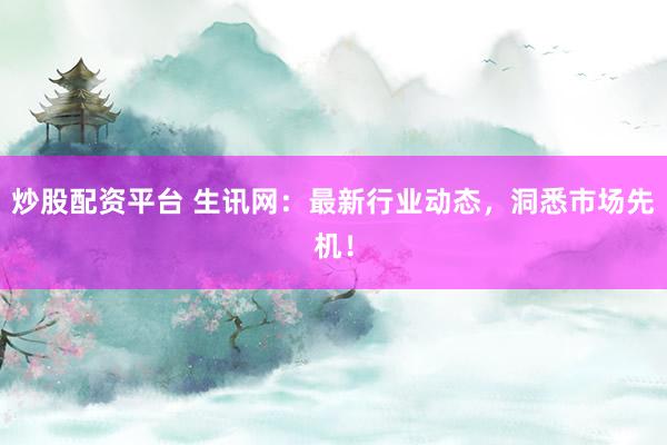 炒股配资平台 生讯网：最新行业动态，洞悉市场先机！