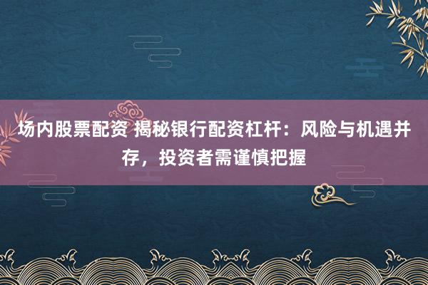 场内股票配资 揭秘银行配资杠杆：风险与机遇并存，投资者需谨慎把握