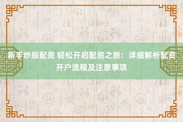 新手炒股配资 轻松开启配资之旅：详细解析配资开户流程及注意事项