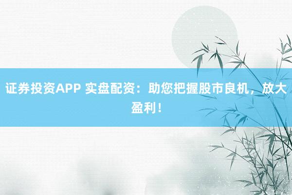 证券投资APP 实盘配资：助您把握股市良机，放大盈利！