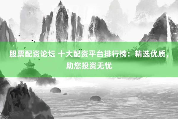 股票配资论坛 十大配资平台排行榜：精选优质，助您投资无忧