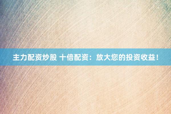 主力配资炒股 十倍配资：放大您的投资收益！