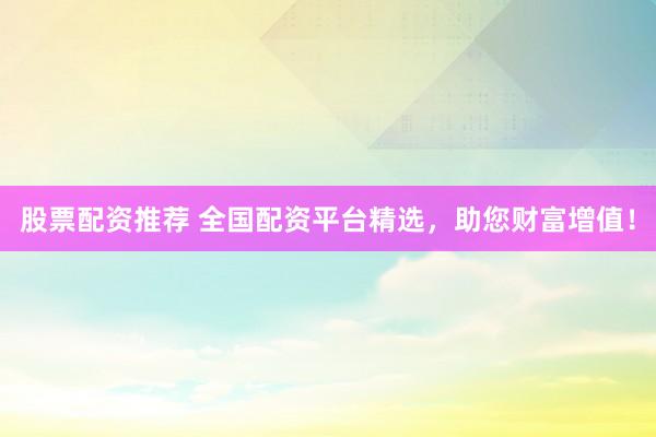 股票配资推荐 全国配资平台精选，助您财富增值！
