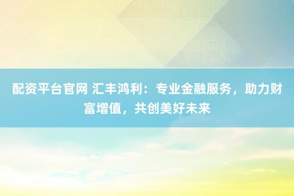 配资平台官网 汇丰鸿利：专业金融服务，助力财富增值，共创美好未来