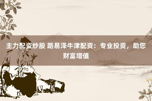 主力配资炒股 路易泽牛津配资：专业投资，助您财富增值