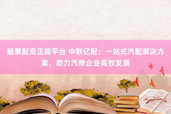 股票配资正规平台 中联亿配：一站式汽配解决方案，助力汽修企业高效发展