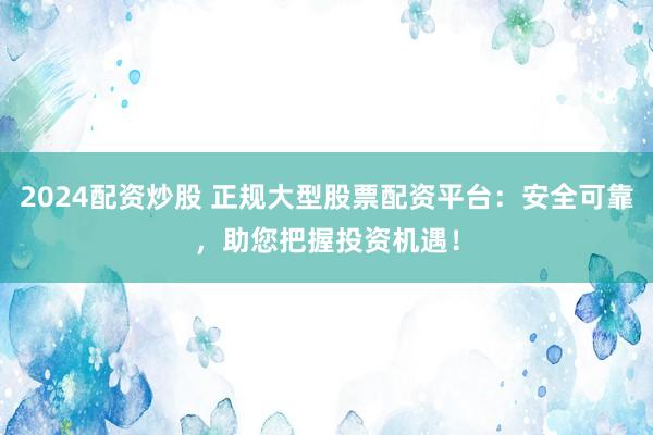 2024配资炒股 正规大型股票配资平台：安全可靠，助您把握投资机遇！