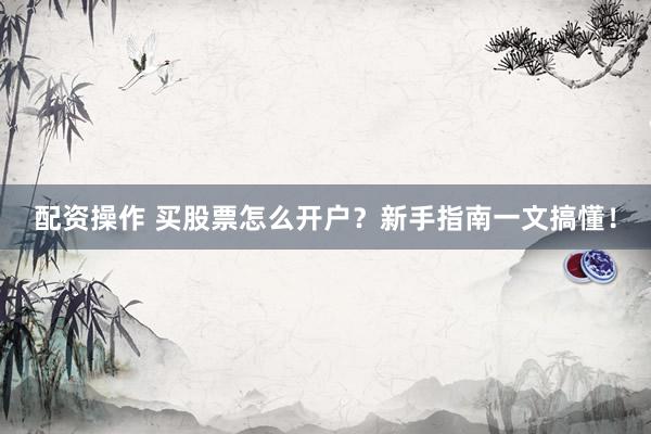 配资操作 买股票怎么开户？新手指南一文搞懂！