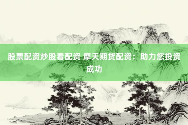 股票配资炒股看配资 摩天期货配资：助力您投资成功