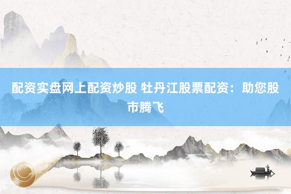 配资实盘网上配资炒股 牡丹江股票配资：助您股市腾飞
