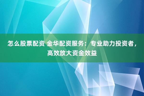 怎么股票配资 金华配资服务：专业助力投资者，高效放大资金效益