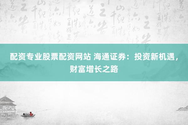 配资专业股票配资网站 海通证券：投资新机遇，财富增长之路