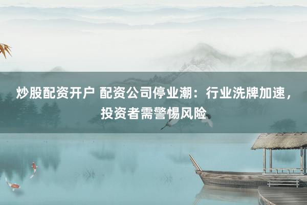 炒股配资开户 配资公司停业潮：行业洗牌加速，投资者需警惕风险