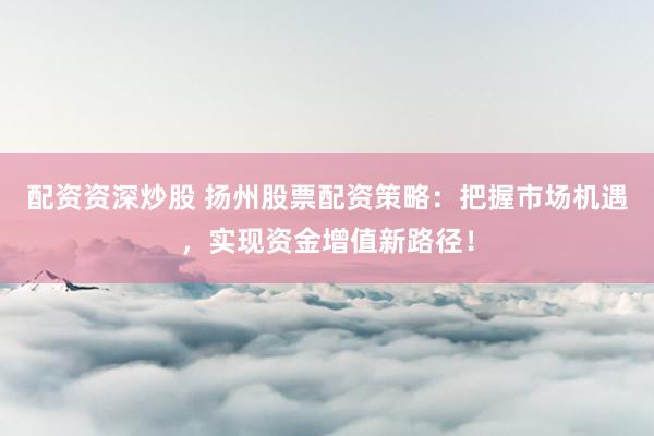 配资资深炒股 扬州股票配资策略:把握市场机遇,实现资金增值新路径!