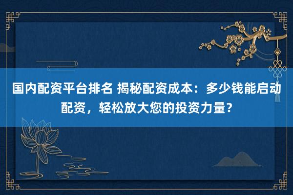 国内配资平台排名 揭秘配资成本:多少钱能启动配资,轻松放大您的投资力量?