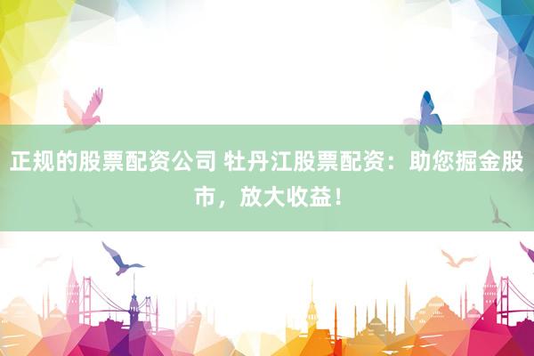正规的股票配资公司 牡丹江股票配资：助您掘金股市，放大收益！