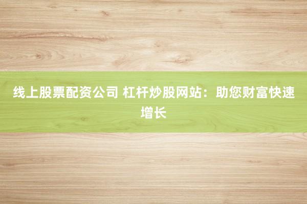 线上股票配资公司 杠杆炒股网站：助您财富快速增长