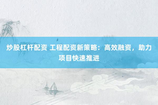 炒股杠杆配资 工程配资新策略：高效融资，助力项目快速推进