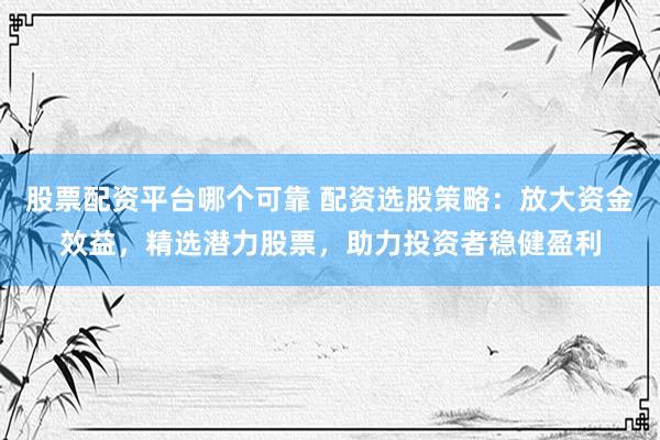 股票配资平台哪个可靠 配资选股策略：放大资金效益，精选潜力股票，助力投资者稳健盈利
