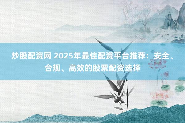 炒股配资网 2025年最佳配资平台推荐：安全、合规、高效的股票配资选择