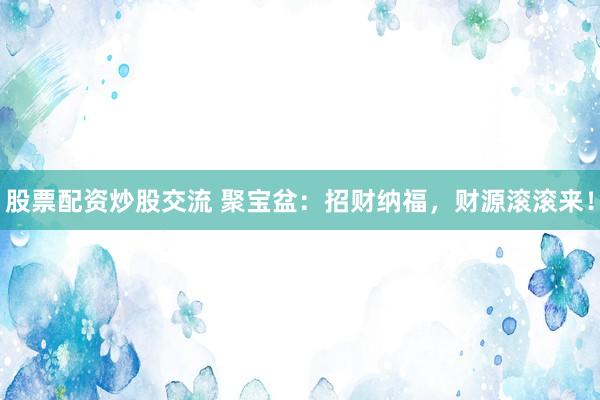 股票配资炒股交流 聚宝盆：招财纳福，财源滚滚来！