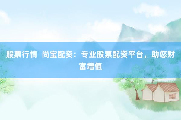 股票行情  尚宝配资：专业股票配资平台，助您财富增值